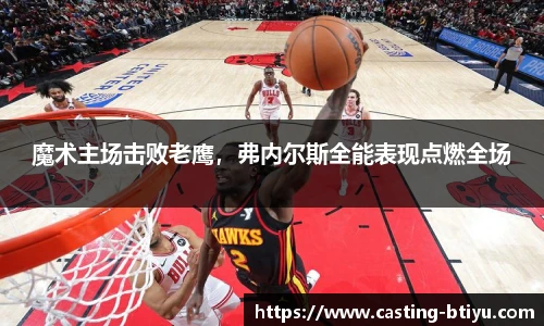 魔术主场击败老鹰，弗内尔斯全能表现点燃全场